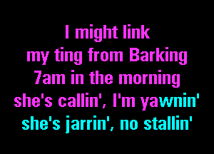I might link
my ting from Barking
7am in the morning
she's callin', I'm yawnin'
she's iarrin', no stallin'