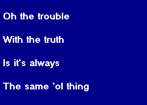 Oh the trouble
With the truth

ls it's always

The same 'ol thing