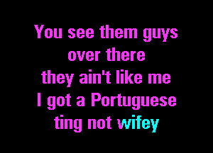 You see them guys
over there

they ain't like me
I got a Portuguese
ting not wifey