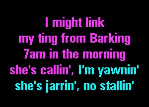 I might link
my ting from Barking
7am in the morning
she's callin', I'm yawnin'
she's iarrin', no stallin'