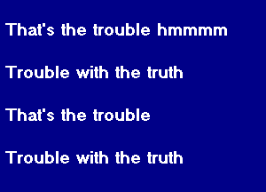 That's the trouble hmmmm

Trouble with the truth

That's the trouble

Trouble with the truth