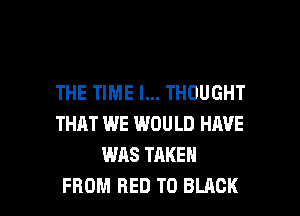 THE TIME I... THOUGHT
THAT WE WOULD HIWE
WAS TAKEN

FROM RED T0 BLACK l