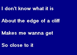 I don't know what it is

About the edge of a cliff

Makes me wanna get

So close to it