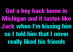 Got a boy back home in
Michigan and it tastes like
Jack when I'm kissing him

so I told him that I never

really liked his friends