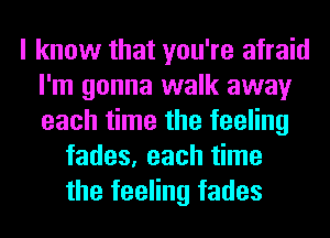 I know that you're afraid
I'm gonna walk away
each time the feeling

fades, each time
the feeling fades