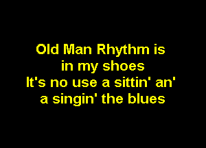 Old Man Rhythm is
in my shoes

It's no use a sittin' an'
a singin' the blues