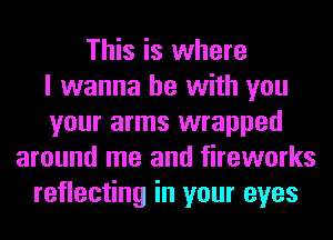 This is where
I wanna be with you
your arms wrapped
around me and fireworks
reflecting in your eyes