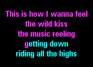 This is how I wanna feel
the wild kiss
the music reeling
getting down
riding all the highs