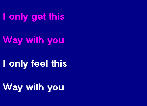 I only feel this

Way with you