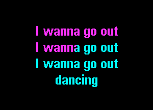 I wanna go out
I wanna go out

I wanna go out
dancing