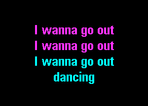 I wanna go out
I wanna go out

I wanna go out
dancing