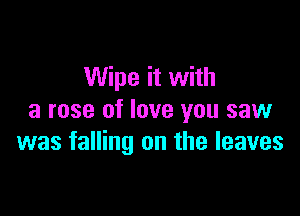 Wipe it with

a rose of love you saw
was falling on the leaves