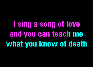 I sing a song of love

and you can teach me
what you know of death