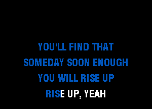 YOU'LL FIND THAT

SOMEDAY SOON ENOUGH
YOU WILL RISE UP
RISE UP, YEAH