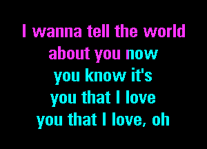 I wanna tell the world
about you now

you know it's
you that I love
you that I love, oh