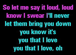 So let me say it loud, loud
know I swear I'll never
let them bring you down

you know it's
you that I love
you that I love, oh