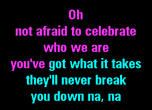 on
not afraid to celebrate
who we are
you've got what it takes
they'll never break
you down na, na