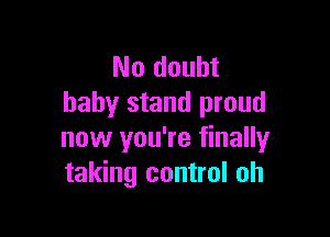 No doubt
baby stand proud

now you're finally
taking control oh