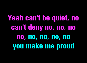 Yeah can't be quiet, no
can't deny no, no, no

no,no,no,no,no
you make me proud