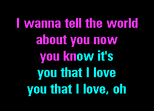 I wanna tell the world
about you now

you know it's
you that I love
you that I love, oh