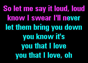 So let me say it loud, loud
know I swear I'll never
let them bring you down

you know it's
you that I love
you that I love, oh