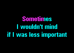 Sometimes
I wouldn't mind

if I was less important