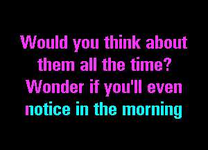 Would you think about
them all the time?
Wonder if you'll even
notice in the morning