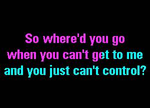 So where'd you go

when you can't get to me
and you iust can't control?