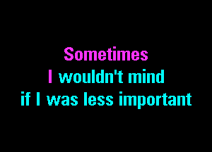 Sometimes
I wouldn't mind

if I was less important