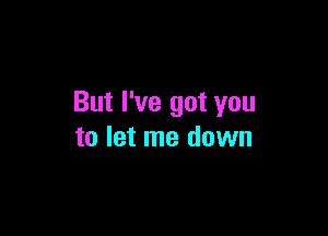 But I've got you

to let me down