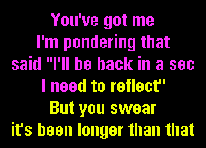You've got me
I'm pondering that
said I'll be back in a sec
I need to reflect
But you swear
it's been longer than that