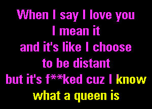 When I say I love you
I mean it
and it's like I choose
to he distant
but it's femked cuz I know
what a queen is