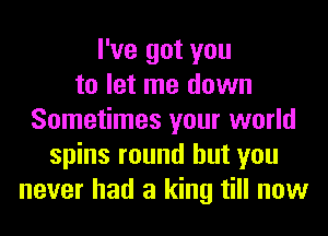 I've got you
to let me down
Sometimes your world
spins round but you
never had a king till now