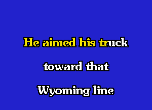 He aimed his truck

toward that

Wyoming line