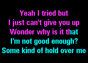 Yeah I tried but
I iust can't give you up
Wonder why is it that
I'm not good enough?
Some kind of hold over me