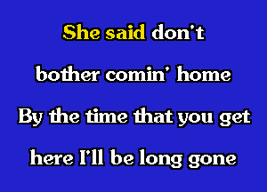 She said don't

bother comin' home
By the time that you get

here I'll be long gone