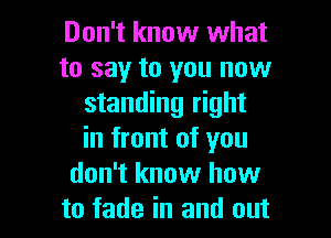 Don't know what
to say to you now
standing right
in front of you
don't know how

to fade in and out I