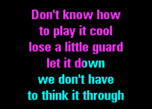 Don't know how
to play it cool
lose a little guard

let it down
we don't have
to think it through