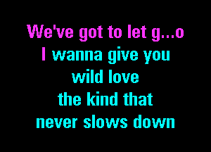 We've got to let g...o
I wanna give you

wild love
the kind that
never slows down