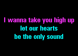 I wanna take you high up

let our hearts
he the only sound