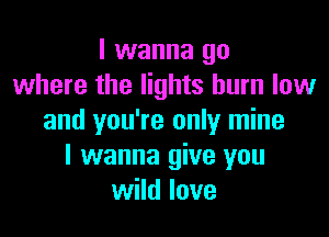 I wanna go
where the lights burn low

and you're only mine
I wanna give you
wild love