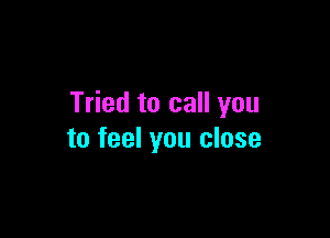 Tried to call you

to feel you close