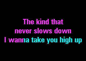 The kind that

never slows down
I wanna take you high up