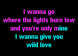 I wanna go
where the lights burn low

and you're only mine
I wanna give you
wild love