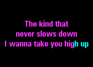 The kind that

never slows down
I wanna take you high up