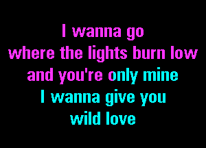 I wanna go
where the lights burn low

and you're only mine
I wanna give you
wild love