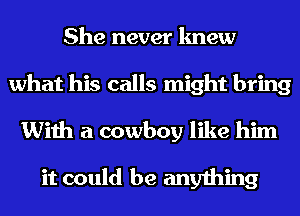 She never knew
what his calls might bring
With a cowboy like him

it could be anything