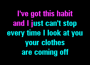 I've got this habit
and I just can't stop

every time I look at you
your clothes
are coming off