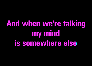 And when we're talking

my mind
is somewhere else