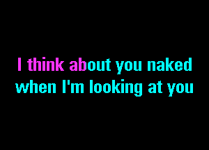 I think about you naked

when I'm looking at you